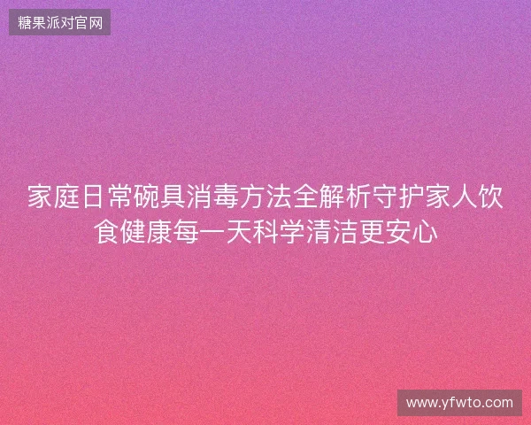 家庭日常碗具消毒方法全解析守护家人饮食健康每一天科学清洁更安心