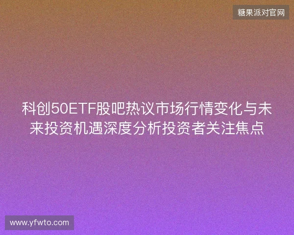 科创50ETF股吧热议市场行情变化与未来投资机遇深度分析投资者关注焦点