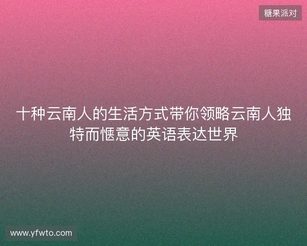 十种云南人的生活方式带你领略云南人独特而惬意的英语表达世界 十种云南人的生活方式带你领略云南人独特而惬意的英语表达世界