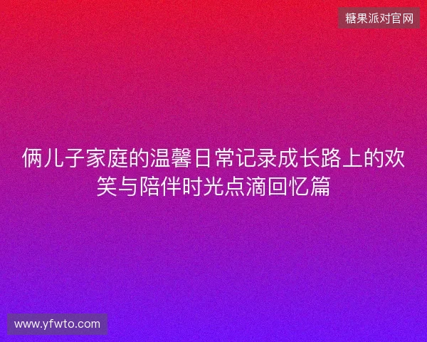 俩儿子家庭的温馨日常记录成长路上的欢笑与陪伴时光点滴回忆篇