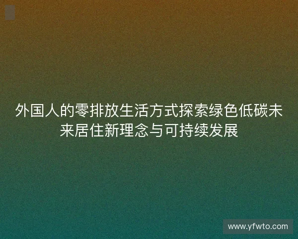 外国人的零排放生活方式探索绿色低碳未来居住新理念与可持续发展 外国人的零排放生活方式探索绿色低碳未来居住新理念与可持续发展